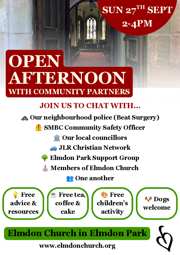 Open Afternoon with Community Partners. Join us to chat with... Our neighbourhood police (Beat Surgery) SMBC Community Safety Officer Our local councillors JLR Christian Network Members of Elmdon Church One another Free advice & resources Free tea, coffee & cake Free children's activities Dogs welcome Elmdon Church in Elmdon Park www.elmdonchurch.org